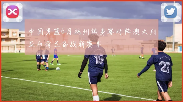 中国男篮6月杭州热身赛对阵澳大利亚和荷兰备战新赛季