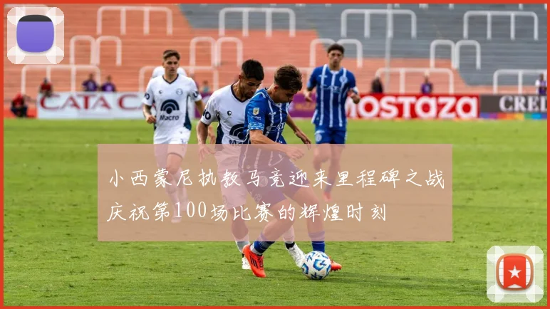 小西蒙尼执教马竞迎来里程碑之战庆祝第100场比赛的辉煌时刻