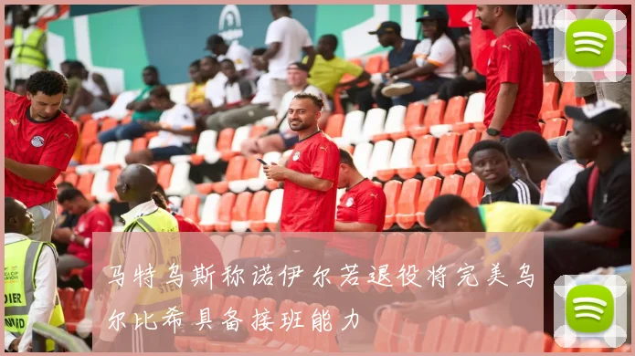 马特乌斯称诺伊尔若退役将完美乌尔比希具备接班能力