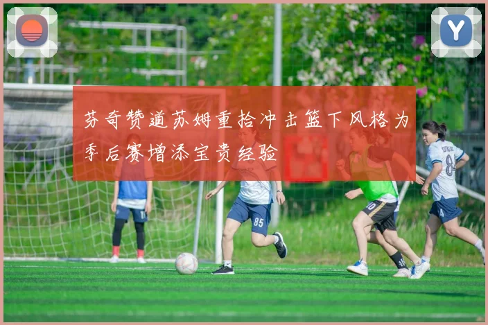 芬奇赞道苏姆重拾冲击篮下风格为季后赛增添宝贵经验