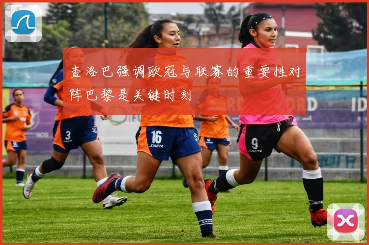 查洛巴强调欧冠与联赛的重要性对阵巴黎是关键时刻