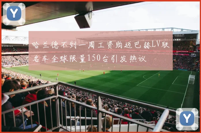 哈兰德不到一周工资购迈巴赫LV联名车全球限量150台引发热议