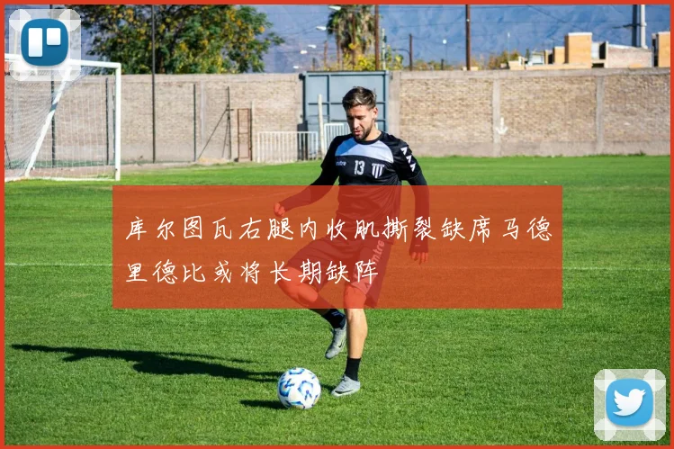 库尔图瓦右腿内收肌撕裂缺席马德里德比或将长期缺阵