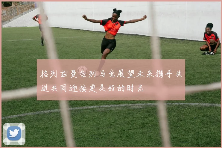 格列兹曼告别马竞展望未来携手共进共同迎接更美好的时光