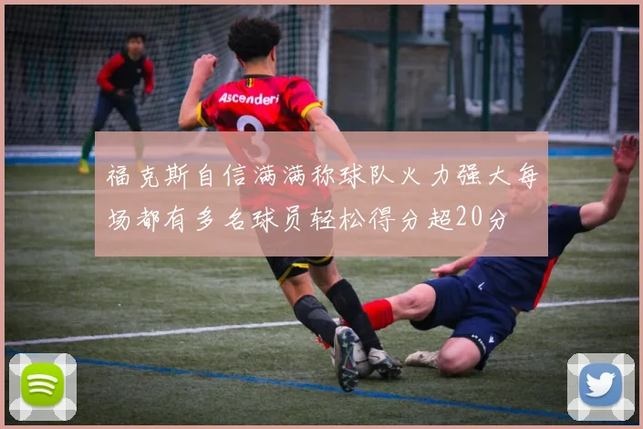 福克斯自信满满称球队火力强大每场都有多名球员轻松得分超20分