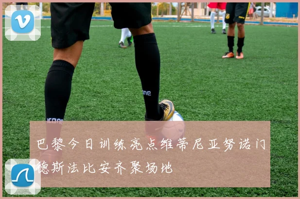 巴黎今日训练亮点维蒂尼亚努诺门德斯法比安齐聚场地
