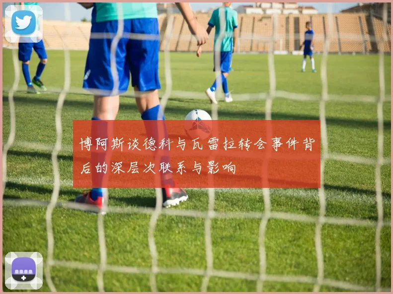 博阿斯谈德科与瓦雷拉转会事件背后的深层次联系与影响