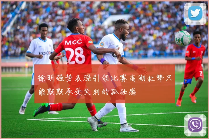 徐昕强势表现引领比赛高潮杜锋只能默默承受失利的孤独感