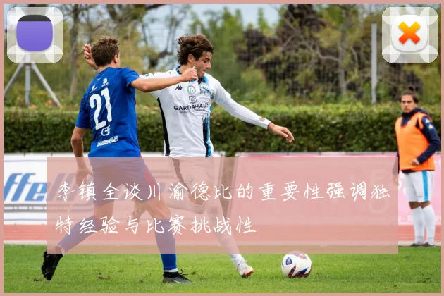李镇全谈川渝德比的重要性强调独特经验与比赛挑战性