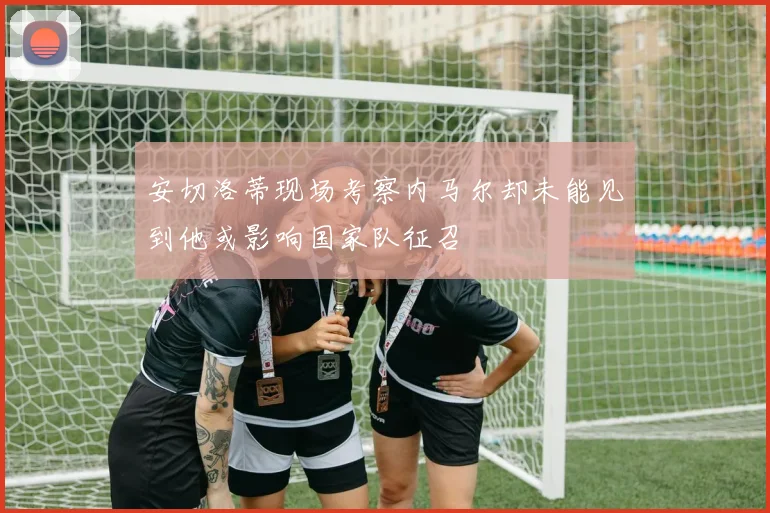安切洛蒂现场考察内马尔却未能见到他或影响国家队征召