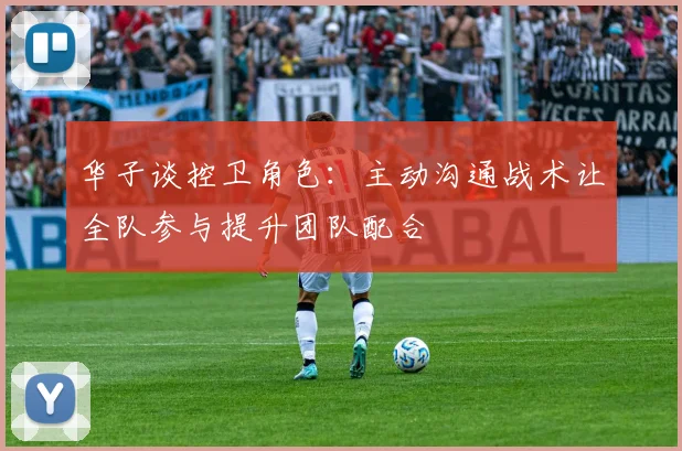 华子谈控卫角色：主动沟通战术让全队参与提升团队配合