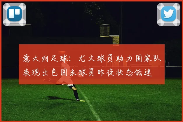 意大利足球：尤文球员助力国家队表现出色国米球员昨夜状态低迷