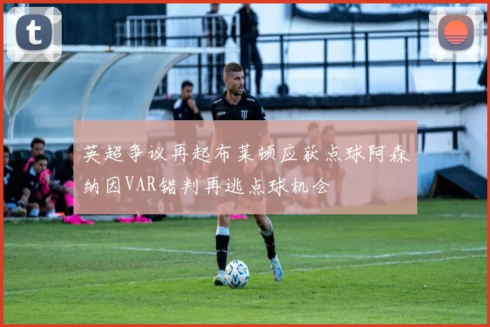 英超争议再起布莱顿应获点球阿森纳因VAR错判再逃点球机会