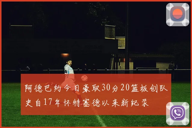 阿德巴约今日豪取30分20篮板创队史自17年怀特塞德以来新纪录