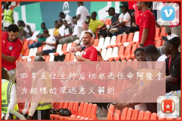 四年五位主帅后切尔西任命阿隆索为经理的深远意义解析